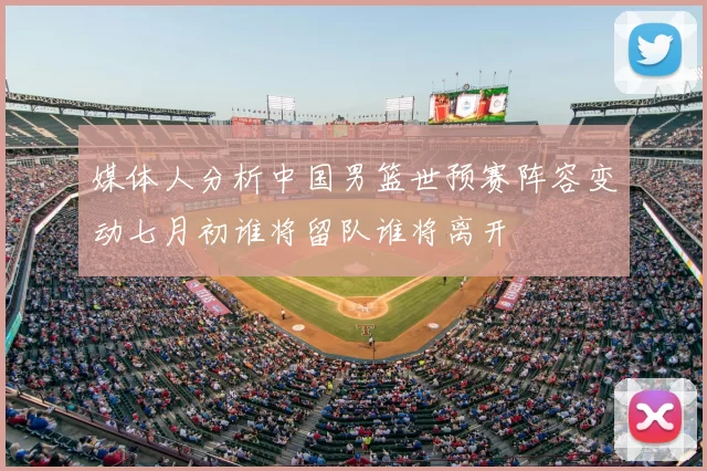 媒体人分析中国男篮世预赛阵容变动七月初谁将留队谁将离开
