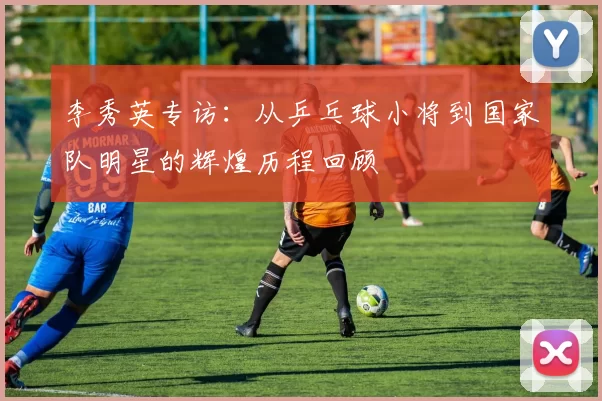 李秀英专访：从乒乓球小将到国家队明星的辉煌历程回顾