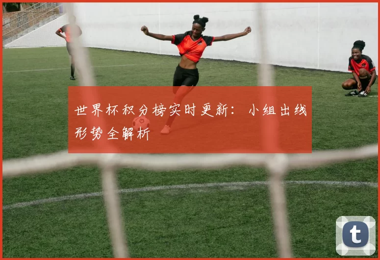 世界杯积分榜实时更新:小组出线形势全解析
