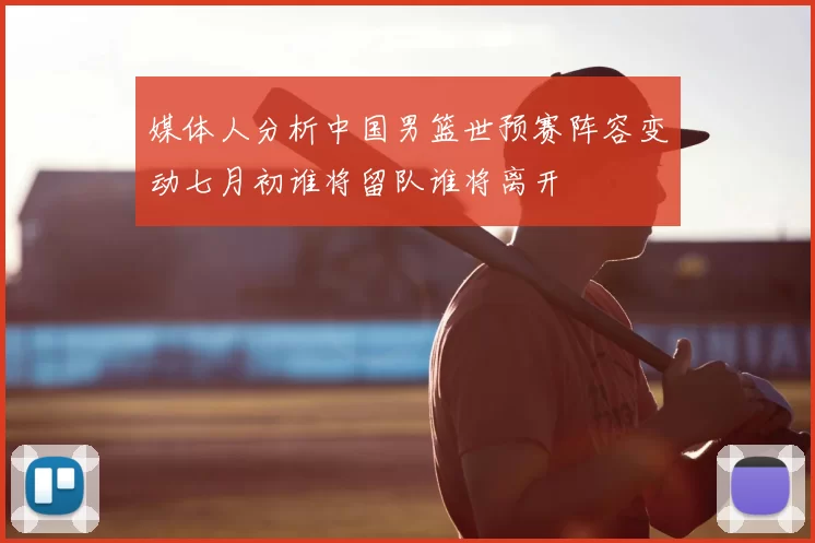 媒体人分析中国男篮世预赛阵容变动七月初谁将留队谁将离开