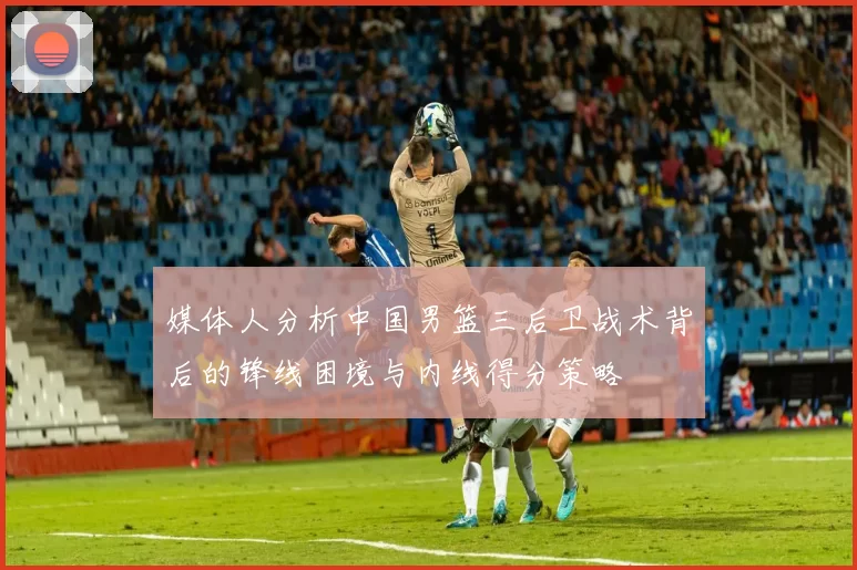 媒体人分析中国男篮三后卫战术背后的锋线困境与内线得分策略