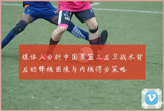 媒体人分析中国男篮三后卫战术背后的锋线困境与内线得分策略