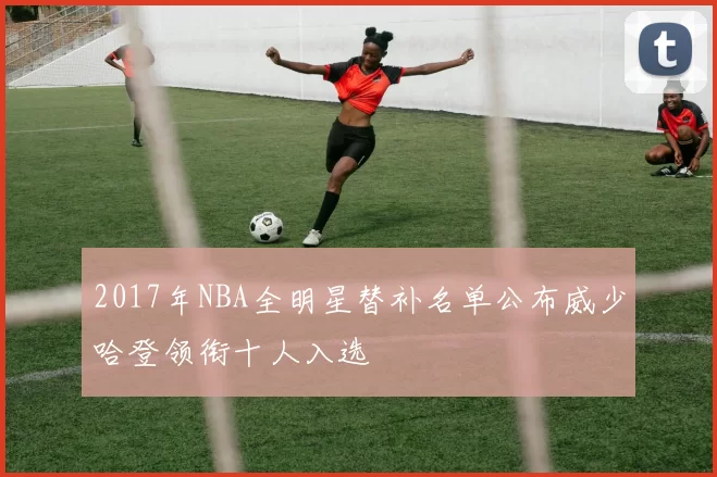 2017年NBA全明星替补名单公布威少哈登领衔十人入选