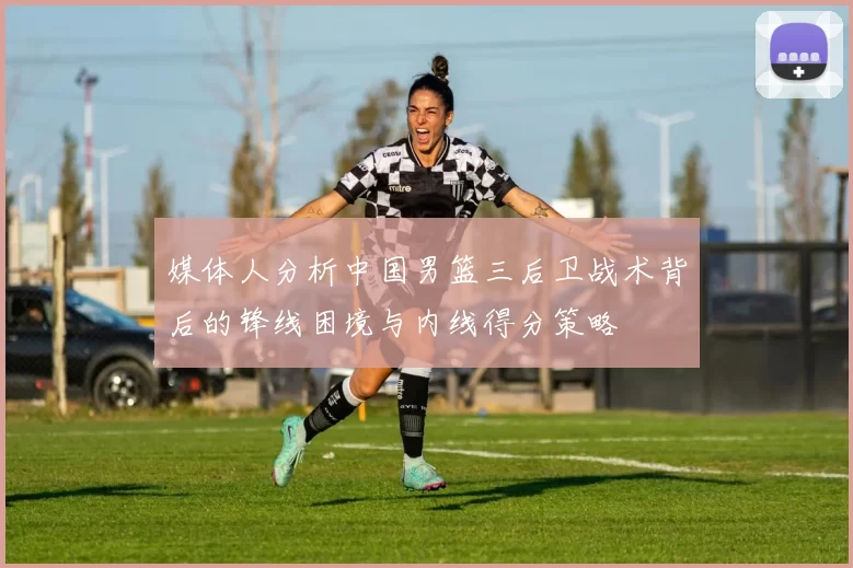 媒体人分析中国男篮三后卫战术背后的锋线困境与内线得分策略