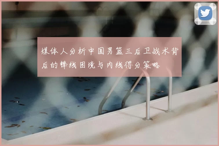 媒体人分析中国男篮三后卫战术背后的锋线困境与内线得分策略