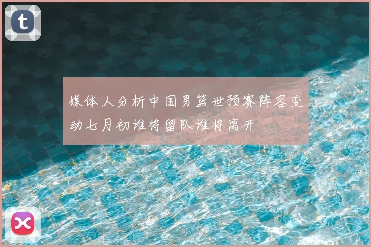 媒体人分析中国男篮世预赛阵容变动七月初谁将留队谁将离开