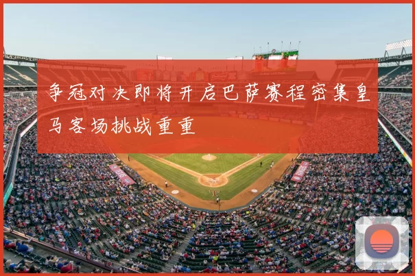 争冠对决即将开启巴萨赛程密集皇马客场挑战重重