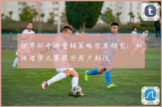 世界杯手游营销策略深度研究：如何借势大赛提升用户粘性