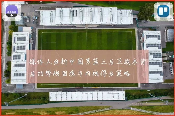 媒体人分析中国男篮三后卫战术背后的锋线困境与内线得分策略