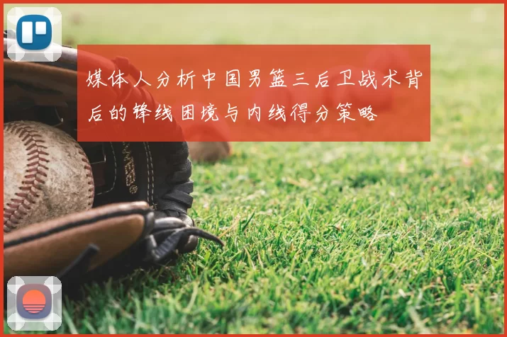 媒体人分析中国男篮三后卫战术背后的锋线困境与内线得分策略