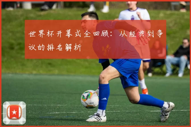 世界杯开幕式全回顾：从经典到争议的排名解析