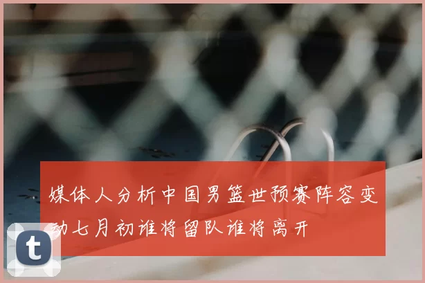媒体人分析中国男篮世预赛阵容变动七月初谁将留队谁将离开