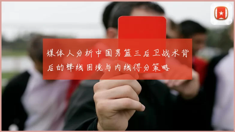 媒体人分析中国男篮三后卫战术背后的锋线困境与内线得分策略