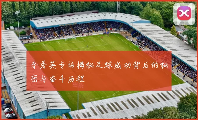 李秀英专访揭秘足球成功背后的秘密与奋斗历程