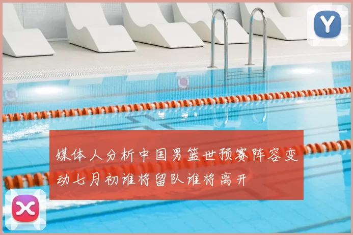 媒体人分析中国男篮世预赛阵容变动七月初谁将留队谁将离开