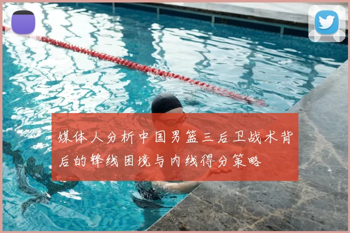 媒体人分析中国男篮三后卫战术背后的锋线困境与内线得分策略
