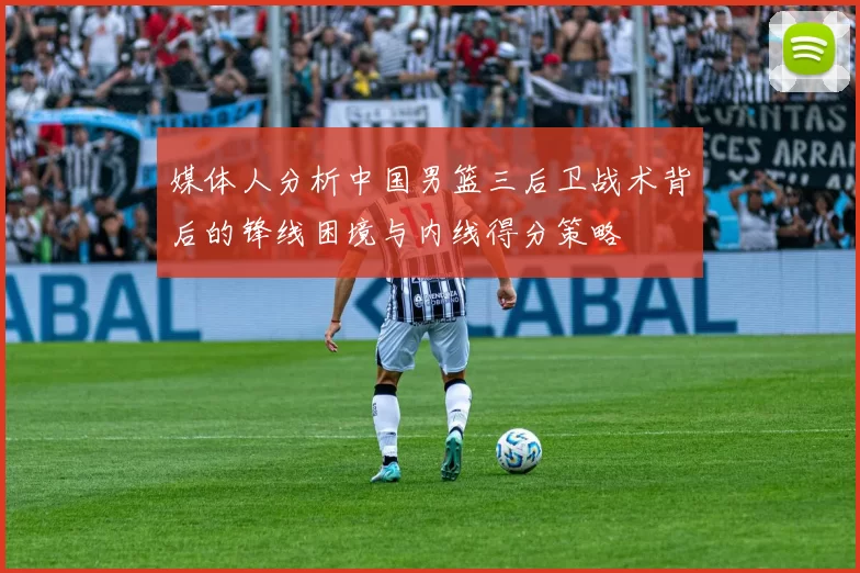 媒体人分析中国男篮三后卫战术背后的锋线困境与内线得分策略