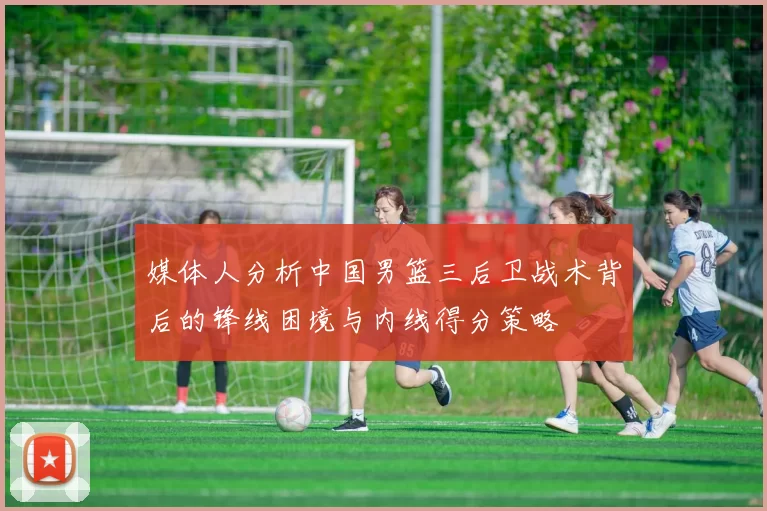 媒体人分析中国男篮三后卫战术背后的锋线困境与内线得分策略