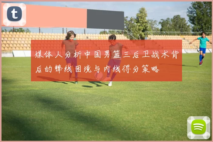 媒体人分析中国男篮三后卫战术背后的锋线困境与内线得分策略