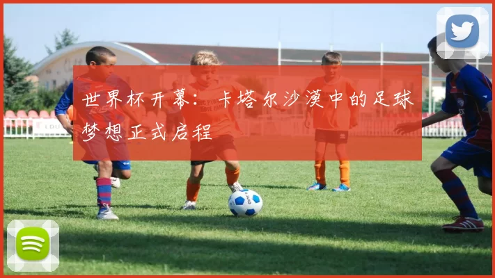 世界杯开幕:卡塔尔沙漠中的足球梦想正式启程