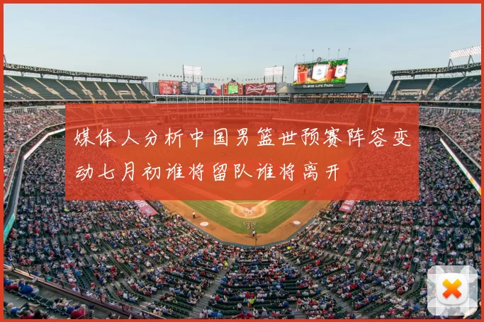 媒体人分析中国男篮世预赛阵容变动七月初谁将留队谁将离开
