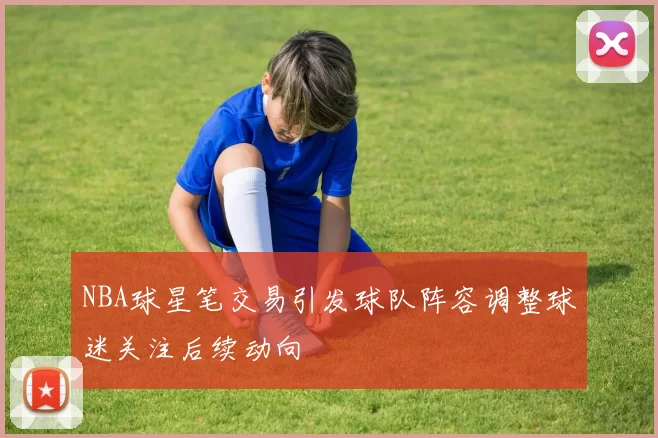 NBA球星笔交易引发球队阵容调整球迷关注后续动向