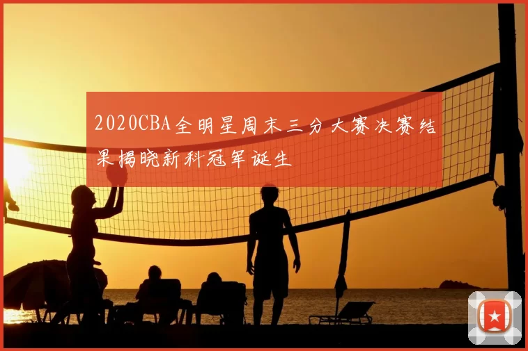 2020CBA全明星周末三分大赛决赛结果揭晓新科冠军诞生