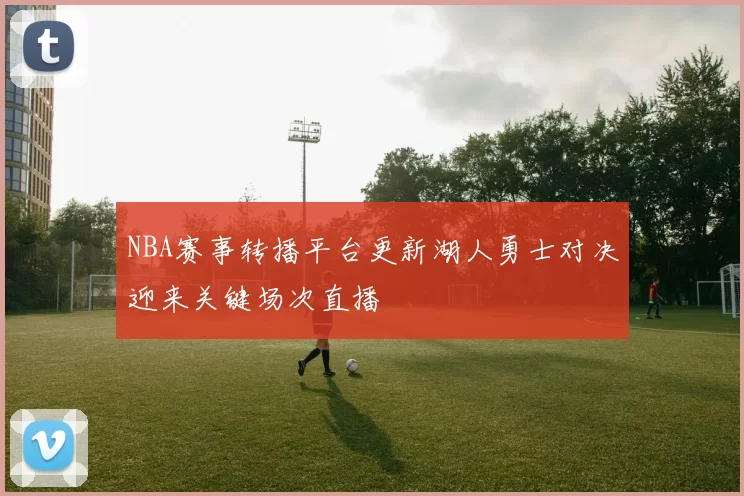 NBA赛事转播平台更新湖人勇士对决迎来关键场次直播