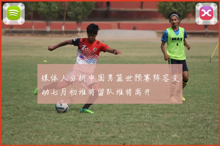 媒体人分析中国男篮世预赛阵容变动七月初谁将留队谁将离开