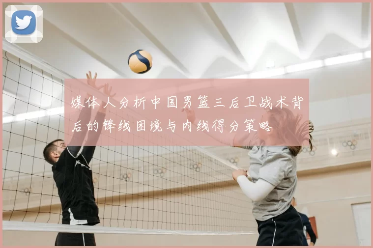 媒体人分析中国男篮三后卫战术背后的锋线困境与内线得分策略