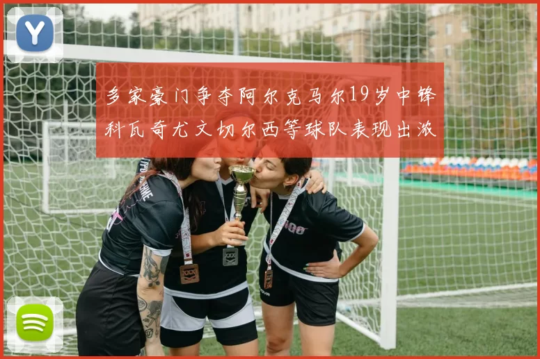 多家豪门争夺阿尔克马尔19岁中锋科瓦奇尤文切尔西等球队表现出浓厚兴趣