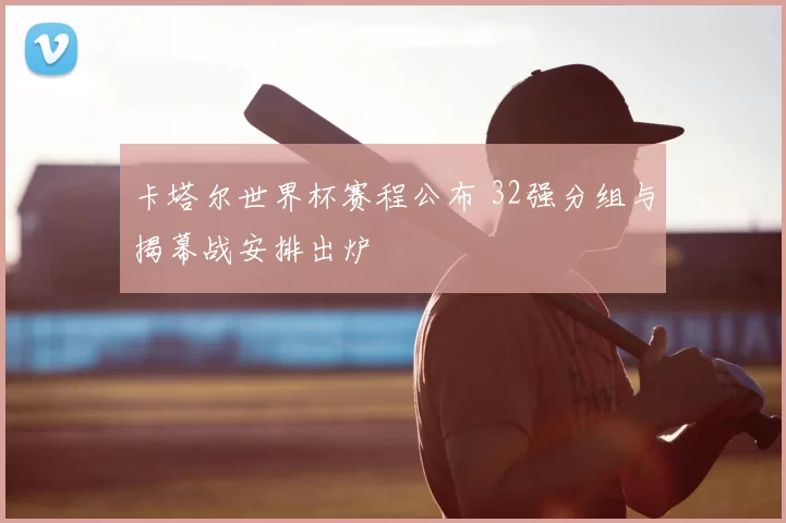 卡塔尔世界杯赛程公布 32强分组与揭幕战安排出炉