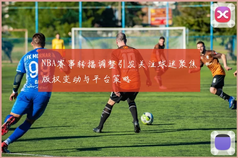 NBA赛事转播调整引发关注球迷聚焦版权变动与平台策略