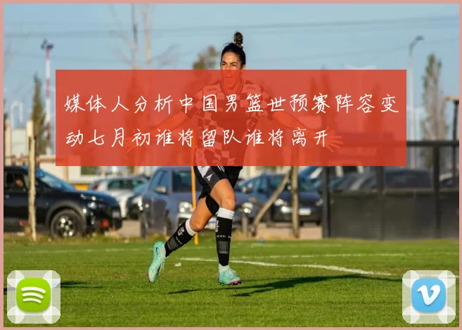 媒体人分析中国男篮世预赛阵容变动七月初谁将留队谁将离开