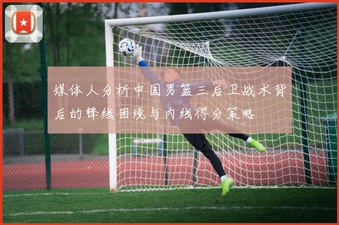 媒体人分析中国男篮三后卫战术背后的锋线困境与内线得分策略
