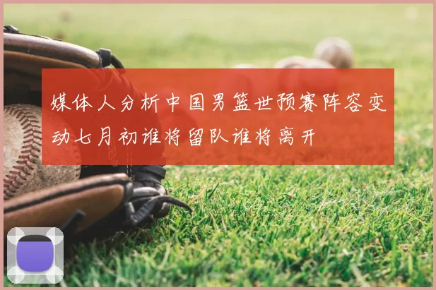 媒体人分析中国男篮世预赛阵容变动七月初谁将留队谁将离开