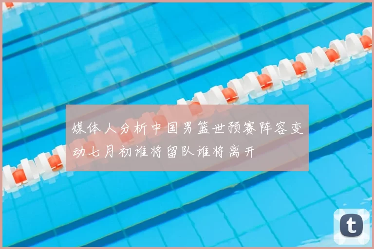 媒体人分析中国男篮世预赛阵容变动七月初谁将留队谁将离开