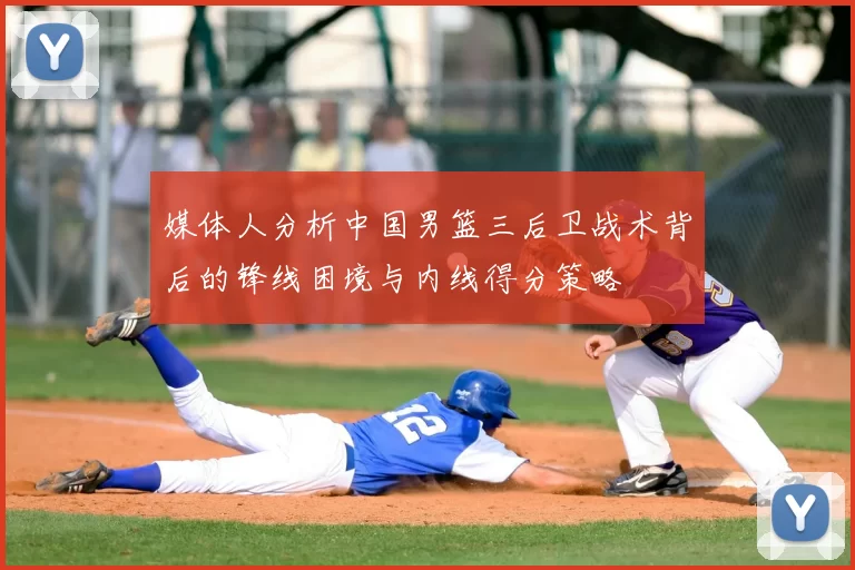 媒体人分析中国男篮三后卫战术背后的锋线困境与内线得分策略