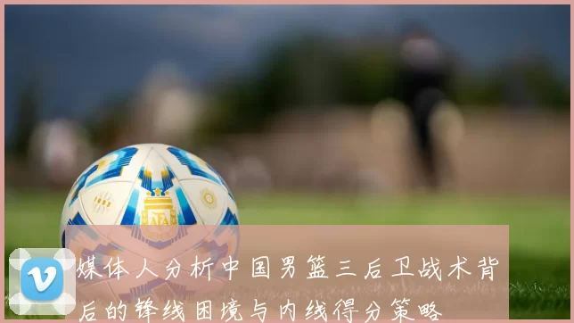 媒体人分析中国男篮三后卫战术背后的锋线困境与内线得分策略