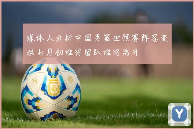 媒体人分析中国男篮世预赛阵容变动七月初谁将留队谁将离开