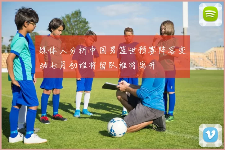 媒体人分析中国男篮世预赛阵容变动七月初谁将留队谁将离开