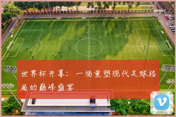 世界杯开幕:一场重塑现代足球格局的巅峰盛宴