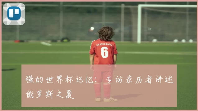 强的世界杯记忆:专访亲历者讲述俄罗斯之夏