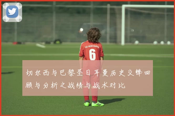 切尔西与巴黎圣日耳曼历史交锋回顾与分析之战绩与战术对比
