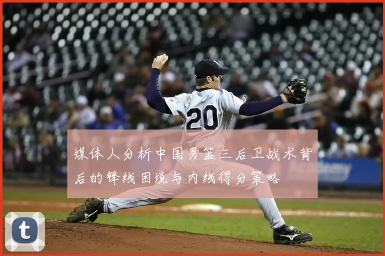 媒体人分析中国男篮三后卫战术背后的锋线困境与内线得分策略