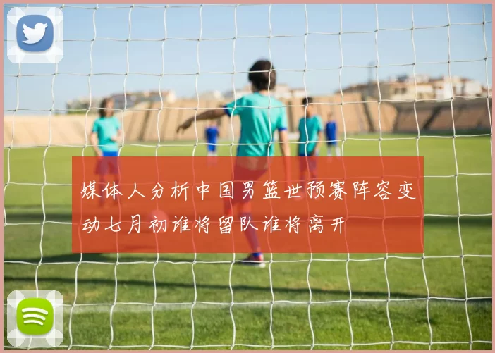 媒体人分析中国男篮世预赛阵容变动七月初谁将留队谁将离开
