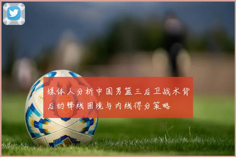 媒体人分析中国男篮三后卫战术背后的锋线困境与内线得分策略