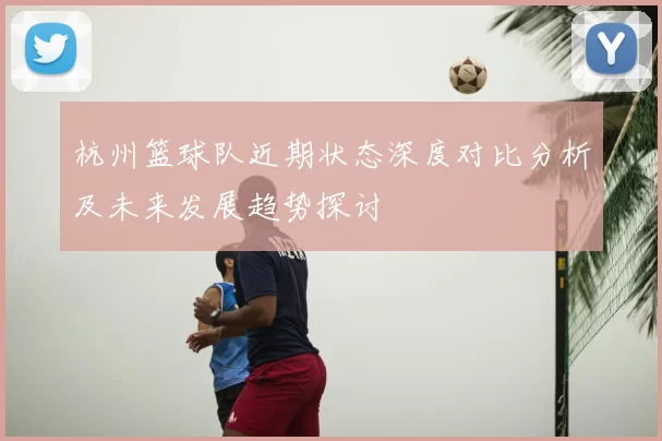 杭州篮球队近期状态深度对比分析及未来发展趋势探讨