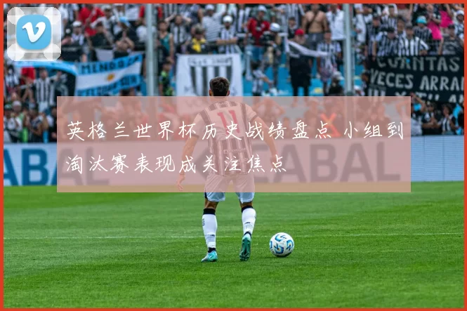 英格兰世界杯历史战绩盘点 小组到淘汰赛表现成关注焦点