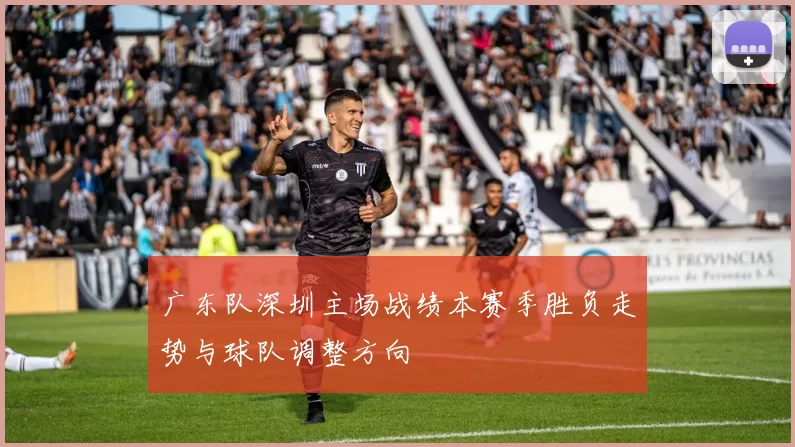 广东队深圳主场战绩本赛季胜负走势与球队调整方向